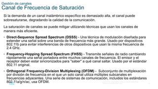 34
© 2016 Cisco y/o sus filiales. Todos los derechos reservados.
Información confidencial de Cisco.
Gestión de canales
Canal de Frecuencia de Saturación
Si la demanda de un canal inalámbrico específico es demasiado alta, el canal puede
sobresaturarse, degradando la calidad de la comunicación.
La saturación de canales se puede mitigar utilizando técnicas que usan los canales de
manera más eficiente.
• Direct-Sequence Spread Spectrum (DSSS) - Una técnica de modulación diseñada para
extender una señal sobre una banda de frecuencia más grande. Usado por dispositivos
802.11b para evitar interferencias de otros dispositivos que usan la misma frecuencia de
2.4 GHz.
• Frequency-Hopping Spread Spectrum (FHSS) - Transmite señales de radio cambiando
rápidamente una señal portadora entre muchos canales de frecuencia. El emisor y el
receptor deben estar sincronizados para "saber" a qué canal saltar. Usado por el estándar
802.11 original.
• Orthogonal Frequency-Division Multiplexing (OFDM) - Subconjunto de multiplexación
por división de frecuencia en el que un solo canal utiliza múltiples subcanales en
frecuencias adyacentes. Una serie de sistemas de comunicación, incluidos los estándares
802.11a/g/n/ac, usa OFDM.
 