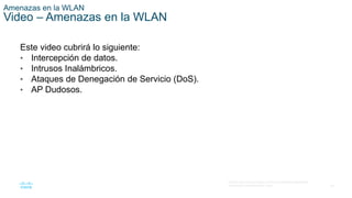 39
© 2016 Cisco y/o sus filiales. Todos los derechos reservados.
Información confidencial de Cisco.
Amenazas en la WLAN
Video – Amenazas en la WLAN
Este video cubrirá lo siguiente:
• Intercepción de datos.
• Intrusos Inalámbricos.
• Ataques de Denegación de Servicio (DoS).
• AP Dudosos.
 