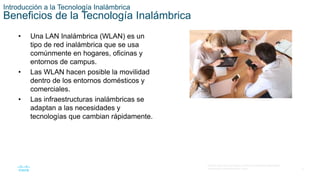 4
© 2016 Cisco y/o sus filiales. Todos los derechos reservados.
Información confidencial de Cisco.
Introducción a la Tecnología Inalámbrica
Beneficios de la Tecnología Inalámbrica
• Una LAN Inalámbrica (WLAN) es un
tipo de red inalámbrica que se usa
comúnmente en hogares, oficinas y
entornos de campus.
• Las WLAN hacen posible la movilidad
dentro de los entornos domésticos y
comerciales.
• Las infraestructuras inalámbricas se
adaptan a las necesidades y
tecnologías que cambian rápidamente.
 