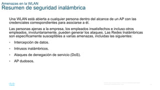 40
© 2016 Cisco y/o sus filiales. Todos los derechos reservados.
Información confidencial de Cisco.
Amenazas en la WLAN
Resumen de seguridad inalámbrica
Una WLAN está abierta a cualquier persona dentro del alcance de un AP con las
credenciales correspondientes para asociarse a él.
Las personas ajenas a la empresa, los empleados insatisfechos e incluso otros
empleados, involuntariamente, pueden generar los ataques. Las Redes Inalámbricas
son específicamente susceptibles a varias amenazas, incluidas las siguientes:
• Intercepción de datos.
• Intrusos inalámbricos.
• Ataques de denegación de servicio (DoS).
• AP dudosos.
 