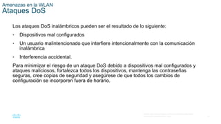 41
© 2016 Cisco y/o sus filiales. Todos los derechos reservados.
Información confidencial de Cisco.
Amenazas en la WLAN
Ataques DoS
Los ataques DoS inalámbricos pueden ser el resultado de lo siguiente:
• Dispositivos mal configurados
• Un usuario malintencionado que interfiere intencionalmente con la comunicación
inalámbrica
• Interferencia accidental.
Para minimizar el riesgo de un ataque DoS debido a dispositivos mal configurados y
ataques maliciosos, fortalezca todos los dispositivos, mantenga las contraseñas
seguras, cree copias de seguridad y asegúrese de que todos los cambios de
configuración se incorporen fuera de horario.
 