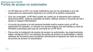 42
© 2016 Cisco y/o sus filiales. Todos los derechos reservados.
Información confidencial de Cisco.
Amenazas de la WLAN
Puntos de acceso no autorizados
• Un AP falso es un AP o un router inalámbrico que se ha conectado a una red
corporativa sin autorización explícita y en contra de la política corporativa.
• Una vez conectado, el AP falso puede ser usado por el atacante para capturar
direcciones MAC, capturar paquetes de datos, obtener acceso a recursos de red o
lanzar un ataque intermediario.
• Un punto de acceso a la red personal también podría usarse como un AP no
autorizado Por ejemplo, un usuario con acceso seguro a la red habilita su host de
Windows autorizado para que se convierta en un AP Wi-Fi.
• Para evitar la instalación de puntos de acceso no autorizados, las organizaciones
deben configurar WLC con políticas de puntos de acceso no autorizados y utilizar
software de monitoreo para monitorear activamente el espectro de radio en busca
de puntos de acceso no autorizados.
 