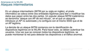 43
© 2016 Cisco y/o sus filiales. Todos los derechos reservados.
Información confidencial de Cisco.
Amenazas en la WLAN
Ataques intermediarios
En un ataque intermediario (MITM por su sigla en inglés), el pirata
informático se coloca entre dos entidades legítimas para leer o modificar los
datos que pasan entre las dos partes. Un popular ataque MITM inalámbrico
se denomina “ataque con AP de red intrusa”, en el que un atacante
introduce un AP no autorizado y lo configura con el mismo SSID que el de
un AP legítimo.
La derrota de un ataque MITM comienza con la identificación de
dispositivos legítimos en la WLAN. Para hacer esto, se deben autenticar los
usuarios. Una vez que se conocen todos los dispositivos legítimos, se
puede monitorear la red para detectar los dispositivos o el tráfico anormal.
 