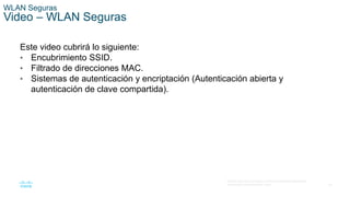 45
© 2016 Cisco y/o sus filiales. Todos los derechos reservados.
Información confidencial de Cisco.
WLAN Seguras
Video – WLAN Seguras
Este video cubrirá lo siguiente:
• Encubrimiento SSID.
• Filtrado de direcciones MAC.
• Sistemas de autenticación y encriptación (Autenticación abierta y
autenticación de clave compartida).
 