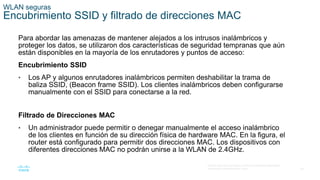 46
© 2016 Cisco y/o sus filiales. Todos los derechos reservados.
Información confidencial de Cisco.
WLAN seguras
Encubrimiento SSID y filtrado de direcciones MAC
Para abordar las amenazas de mantener alejados a los intrusos inalámbricos y
proteger los datos, se utilizaron dos características de seguridad tempranas que aún
están disponibles en la mayoría de los enrutadores y puntos de acceso:
Encubrimiento SSID
• Los AP y algunos enrutadores inalámbricos permiten deshabilitar la trama de
baliza SSID, (Beacon frame SSID). Los clientes inalámbricos deben configurarse
manualmente con el SSID para conectarse a la red.
Filtrado de Direcciones MAC
• Un administrador puede permitir o denegar manualmente el acceso inalámbrico
de los clientes en función de su dirección física de hardware MAC. En la figura, el
router está configurado para permitir dos direcciones MAC. Los dispositivos con
diferentes direcciones MAC no podrán unirse a la WLAN de 2.4GHz.
 