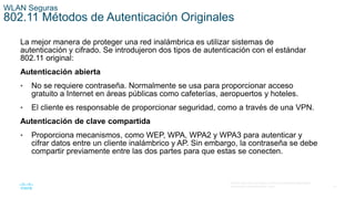 47
© 2016 Cisco y/o sus filiales. Todos los derechos reservados.
Información confidencial de Cisco.
WLAN Seguras
802.11 Métodos de Autenticación Originales
La mejor manera de proteger una red inalámbrica es utilizar sistemas de
autenticación y cifrado. Se introdujeron dos tipos de autenticación con el estándar
802.11 original:
Autenticación abierta
• No se requiere contraseña. Normalmente se usa para proporcionar acceso
gratuito a Internet en áreas públicas como cafeterías, aeropuertos y hoteles.
• El cliente es responsable de proporcionar seguridad, como a través de una VPN.
Autenticación de clave compartida
• Proporciona mecanismos, como WEP, WPA, WPA2 y WPA3 para autenticar y
cifrar datos entre un cliente inalámbrico y AP. Sin embargo, la contraseña se debe
compartir previamente entre las dos partes para que estas se conecten.
 