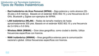 5
© 2016 Cisco y/o sus filiales. Todos los derechos reservados.
Información confidencial de Cisco.
Introducción a la Tecnología Inalámbrica
Tipos de Redes Inalámbricas
• Red Inalámbrica de Área Personal (WPAN) – Baja potencia y corto alcance (20-
30 pies o 6-9 metros). Basado en el estándar IEEE 802.15 y una frecuencia de 2.4
GHz. Bluetooth y Zigbee son ejemplos de WPAN.
• LAN Inalámbrica (WLAN) – Redes de tamaño mediano de hasta
aproximadamente 300 pies. Basado en el estándar IEEE 802.15 y una frecuencia
de 2.4 GHz o 5.0 GHz.
• Wireless MAN (WMAN) – Gran área geográfica, como ciudad o distrito. Utiliza
frecuencias específicas con licencia.
• WAN inalámbrica (WWAN) – Área geográfica extensa para la comunicación
nacional o global. Utiliza frecuencias específicas con licencia.
 