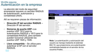 51
© 2016 Cisco y/o sus filiales. Todos los derechos reservados.
Información confidencial de Cisco.
WLANs seguras
Autenticación en la empresa
La elección del modo de seguridad
empresarial requiere un servidor RADIUS
de autenticación, autorización y
contabilidad (AAA).
Allí se requieren piezas de información:
• Dirección IP del servidor RADIUS –
Dirección IP del servidor.
• Números de puerto UDP–Los
puertos UDP 1812 para la
autenticación RADIUS y 1813 para la
contabilidad RADIUS, pero también
pueden funcionar utilizando los
puertos UDP 1645 y 1646.
• Llave compartida – Se utiliza para
autenticar el AP con el servidor
RADIUS.
Nota: La autenticación y autorización del
usuario se maneja mediante el estándar
802.1X, que proporciona una autenticación
centralizada basada en el servidor de los
usuarios finales.
 