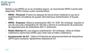 52
© 2016 Cisco y/o sus filiales. Todos los derechos reservados.
Información confidencial de Cisco.
WLAN seguras
WPA 3
Debido a que WPA2 ya no se considera seguro, se recomienda WPA3 cuando esté
disponible. WPA3 incluye cuatro características:
• WPA3 - Personal: Frustra los ataques de fuerza bruta mediante el uso de la
autenticación simultánea de iguales (Simultaneous Authentication of Equals,
SAE).
• WPA3 - Empresa: Utiliza la autenticación 802.1X / EAP. Sin embargo, requiere el
uso de una suite criptográfica de 192 bits y elimina la combinación de protocolos
de seguridad para los estándares 802.11 anteriores.
• Redes Abiertas:No usa ninguna autenticación. Sin embargo, utiliza el cifrado
inalámbrico oportunista (OWE) para cifrar todo el tráfico inalámbrico.
• Incorporación de IoT : Utiliza el Protocolo de aprovisionamiento de dispositivos
(DPP) para incorporar rápidamente dispositivos IoT.
 