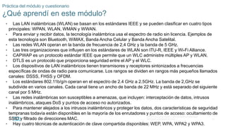 54
© 2016 Cisco y/o sus filiales. Todos los derechos reservados.
Información confidencial de Cisco.
Práctica del módulo y cuestionario
¿Qué aprendí en este módulo?
• Las LAN inalámbricas (WLAN) se basan en los estándares IEEE y se pueden clasificar en cuatro tipos
principales: WPAN, WLAN, WMAN y WWAN.
• Para enviar y recibir datos, la tecnología inalámbrica usa el espectro de radio sin licencia. Ejemplos de
esta tecnología son Bluetooth, WiMAX, Banda Ancha Celular y Banda Ancha Satelital.
• Las redes WLAN operan en la banda de frecuencia de 2,4 GHz y la banda de 5 GHz.
• Las tres organizaciones que influyen en los estándares de WLAN son ITU-R, IEEE y Wi-Fi Alliance.
• CAPWAP es un protocolo estándar IEEE que permite que un WLC administre múltiples AP y WLAN.
• DTLS es un protocolo que proporciona seguridad entre el AP y el WLC.
• Los dispositivos de LAN inalámbricos tienen transmisores y receptores sintonizados a frecuencias
específicas de ondas de radio para comunicarse. Los rangos se dividen en rangos más pequeños llamados
canales: DSSS, FHSS y OFDM.
• Los estándares 802.11b/g/n operan en el espectro de 2.4 GHz a 2.5GHz. La banda de 2,GHz se
subdivide en varios canales. Cada canal tiene un ancho de banda de 22 MHz y está separado del siguiente
canal por 5 MHz.
• Las redes inalámbricas son susceptibles a amenazas, que incluyen: interceptación de datos, intrusos
inalámbricos, ataques DoS y puntos de acceso no autorizados.
• Para mantener alejados a los intrusos inalámbricos y proteger los datos, dos características de seguridad
tempranas todavía están disponibles en la mayoría de los enrutadores y puntos de acceso: ocultamiento de
SSID y filtrado de direcciones MAC.
• Hay cuatro técnicas de autenticación de clave compartida disponibles: WEP, WPA, WPA2 y WPA3.
 