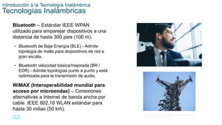 6
© 2016 Cisco y/o sus filiales. Todos los derechos reservados.
Información confidencial de Cisco.
Introducción a la Tecnología Inalámbrica
Tecnologías Inalámbricas
Bluetooth – Estándar IEEE WPAN
utilizado para emparejar dispositivos a una
distancia de hasta 300 pies (100 m).
• Bluetooth de Baja Energía (BLE) - Admite
topología de malla para dispositivos de red a
gran escala.
• Bluetooth velocidad básica/mejorada (BR /
EDR) - Admite topologías punto a punto y está
optimizada para la transmisión de audio.
WiMAX (Interoperabilidad mundial para
acceso por microondas) – Conexiones
alternativas a Internet de banda ancha por
cable. IEEE 802.16 WLAN estándar para
hasta 30 millas (50 km).
 