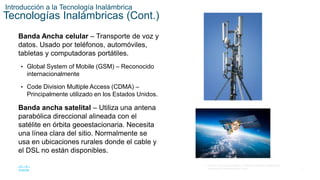 7
© 2016 Cisco y/o sus filiales. Todos los derechos reservados.
Información confidencial de Cisco.
Introducción a la Tecnología Inalámbrica
Tecnologías Inalámbricas (Cont.)
Banda Ancha celular – Transporte de voz y
datos. Usado por teléfonos, automóviles,
tabletas y computadoras portátiles.
• Global System of Mobile (GSM) – Reconocido
internacionalmente
• Code Division Multiple Access (CDMA) –
Principalmente utilizado en los Estados Unidos.
Banda ancha satelital – Utiliza una antena
parabólica direccional alineada con el
satélite en órbita geoestacionaria. Necesita
una línea clara del sitio. Normalmente se
usa en ubicaciones rurales donde el cable y
el DSL no están disponibles.
 