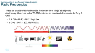 9
© 2016 Cisco y/o sus filiales. Todos los derechos reservados.
Información confidencial de Cisco.
Introducción a las frecuencias de radio
Radio Frecuencias
Todos los dispositivos inalámbricos funcionan en el rango del espectro
electromagnético. Las redes WLAN funcionan en bandas de frecuencia de 2,4 y 5
GHz.
• 2.4 GHz (UHF) - 802.11b/g/n/ax
• 5 GHz (SHF) – 802.11a/n/ac/ax
 