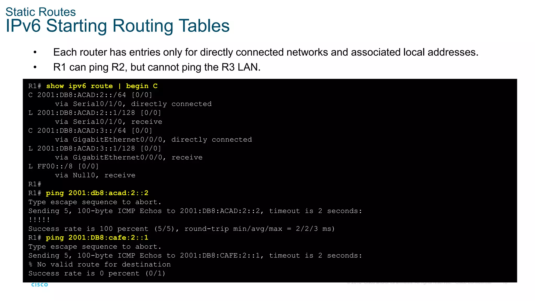 10
© 2016 Cisco and/or its affiliates. All rights reserved. Cisco Confidential
Static Routes
IPv6 Starting Routing Tables
• Each router has entries only for directly connected networks and associated local addresses.
• R1 can ping R2, but cannot ping the R3 LAN.
R1# show ipv6 route | begin C
C 2001:DB8:ACAD:2::/64 [0/0]
via Serial0/1/0, directly connected
L 2001:DB8:ACAD:2::1/128 [0/0]
via Serial0/1/0, receive
C 2001:DB8:ACAD:3::/64 [0/0]
via GigabitEthernet0/0/0, directly connected
L 2001:DB8:ACAD:3::1/128 [0/0]
via GigabitEthernet0/0/0, receive
L FF00::/8 [0/0]
via Null0, receive
R1#
R1# ping 2001:db8:acad:2::2
Type escape sequence to abort.
Sending 5, 100-byte ICMP Echos to 2001:DB8:ACAD:2::2, timeout is 2 seconds:
!!!!!
Success rate is 100 percent (5/5), round-trip min/avg/max = 2/2/3 ms)
R1# ping 2001:DB8:cafe:2::1
Type escape sequence to abort.
Sending 5, 100-byte ICMP Echos to 2001:DB8:CAFE:2::1, timeout is 2 seconds:
% No valid route for destination
Success rate is 0 percent (0/1)
 