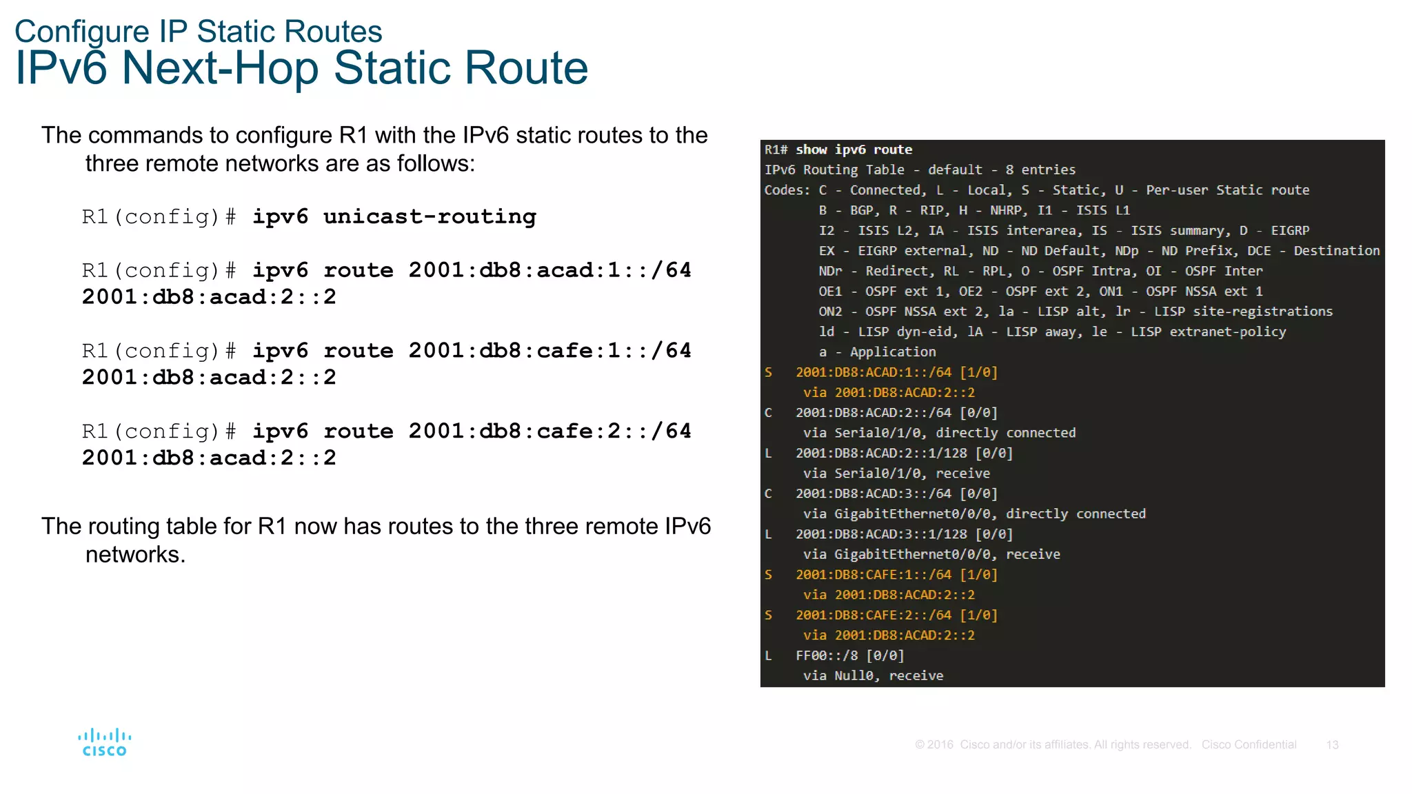 13
© 2016 Cisco and/or its affiliates. All rights reserved. Cisco Confidential
Configure IP Static Routes
IPv6 Next-Hop Static Route
The commands to configure R1 with the IPv6 static routes to the
three remote networks are as follows:
R1(config)# ipv6 unicast-routing
R1(config)# ipv6 route 2001:db8:acad:1::/64
2001:db8:acad:2::2
R1(config)# ipv6 route 2001:db8:cafe:1::/64
2001:db8:acad:2::2
R1(config)# ipv6 route 2001:db8:cafe:2::/64
2001:db8:acad:2::2
The routing table for R1 now has routes to the three remote IPv6
networks.
 