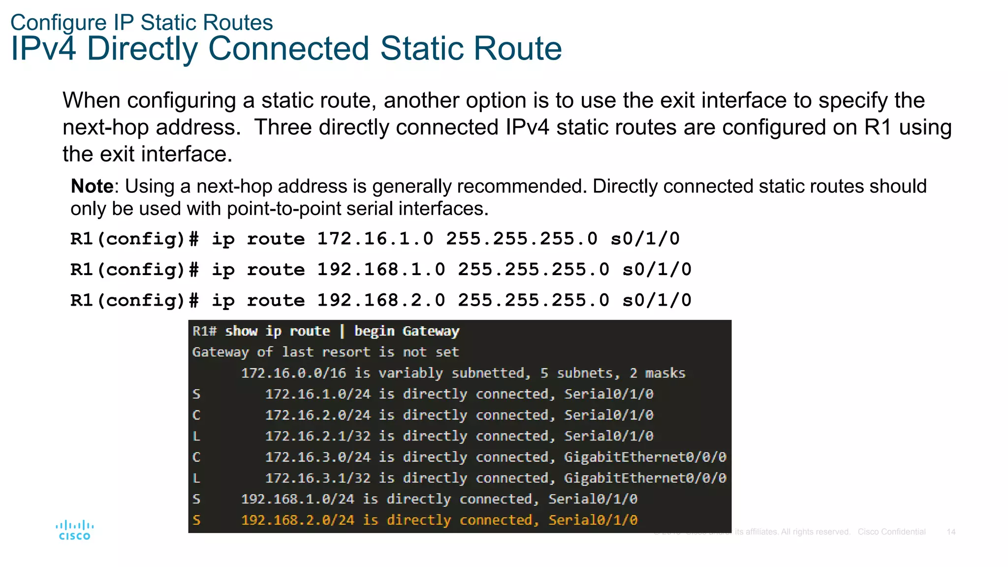 14
© 2016 Cisco and/or its affiliates. All rights reserved. Cisco Confidential
Configure IP Static Routes
IPv4 Directly Connected Static Route
When configuring a static route, another option is to use the exit interface to specify the
next-hop address. Three directly connected IPv4 static routes are configured on R1 using
the exit interface.
Note: Using a next-hop address is generally recommended. Directly connected static routes should
only be used with point-to-point serial interfaces.
R1(config)# ip route 172.16.1.0 255.255.255.0 s0/1/0
R1(config)# ip route 192.168.1.0 255.255.255.0 s0/1/0
R1(config)# ip route 192.168.2.0 255.255.255.0 s0/1/0
 