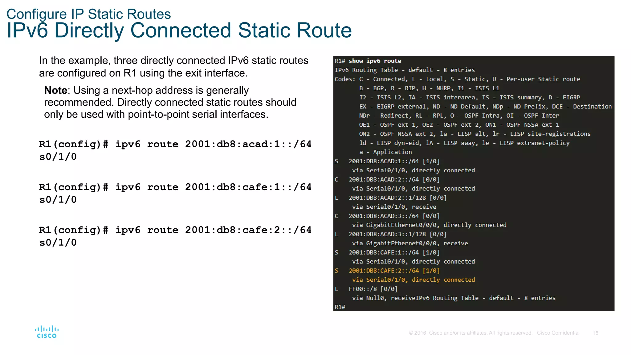 15
© 2016 Cisco and/or its affiliates. All rights reserved. Cisco Confidential
Configure IP Static Routes
IPv6 Directly Connected Static Route
In the example, three directly connected IPv6 static routes
are configured on R1 using the exit interface.
Note: Using a next-hop address is generally
recommended. Directly connected static routes should
only be used with point-to-point serial interfaces.
R1(config)# ipv6 route 2001:db8:acad:1::/64
s0/1/0
R1(config)# ipv6 route 2001:db8:cafe:1::/64
s0/1/0
R1(config)# ipv6 route 2001:db8:cafe:2::/64
s0/1/0
 