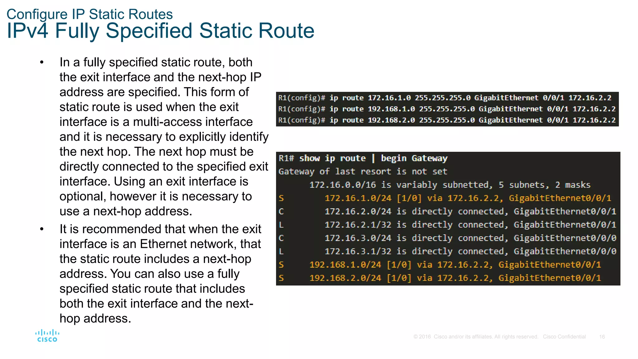 16
© 2016 Cisco and/or its affiliates. All rights reserved. Cisco Confidential
Configure IP Static Routes
IPv4 Fully Specified Static Route
• In a fully specified static route, both
the exit interface and the next-hop IP
address are specified. This form of
static route is used when the exit
interface is a multi-access interface
and it is necessary to explicitly identify
the next hop. The next hop must be
directly connected to the specified exit
interface. Using an exit interface is
optional, however it is necessary to
use a next-hop address.
• It is recommended that when the exit
interface is an Ethernet network, that
the static route includes a next-hop
address. You can also use a fully
specified static route that includes
both the exit interface and the next-
hop address.
 
