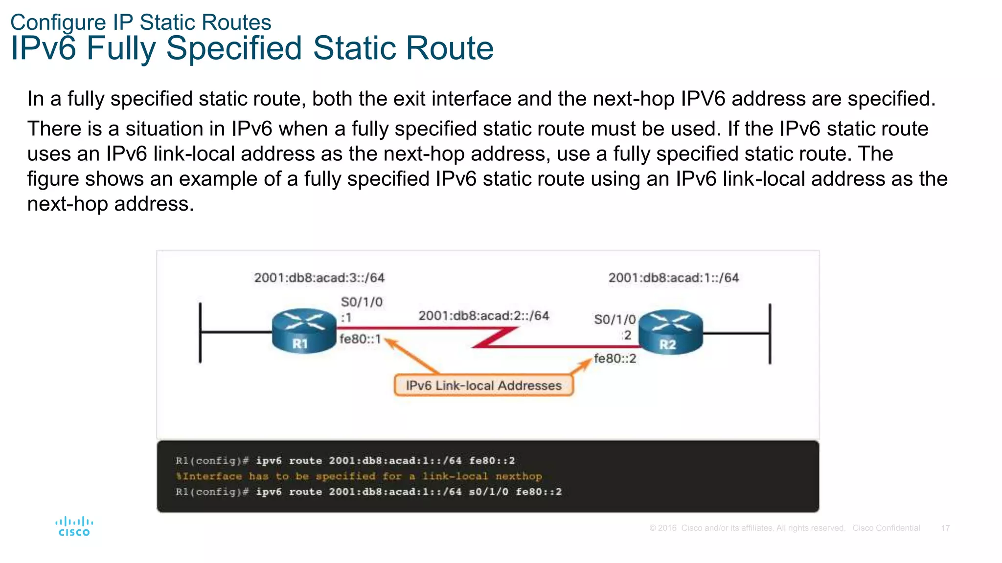 17
© 2016 Cisco and/or its affiliates. All rights reserved. Cisco Confidential
Configure IP Static Routes
IPv6 Fully Specified Static Route
In a fully specified static route, both the exit interface and the next-hop IPV6 address are specified.
There is a situation in IPv6 when a fully specified static route must be used. If the IPv6 static route
uses an IPv6 link-local address as the next-hop address, use a fully specified static route. The
figure shows an example of a fully specified IPv6 static route using an IPv6 link-local address as the
next-hop address.
 