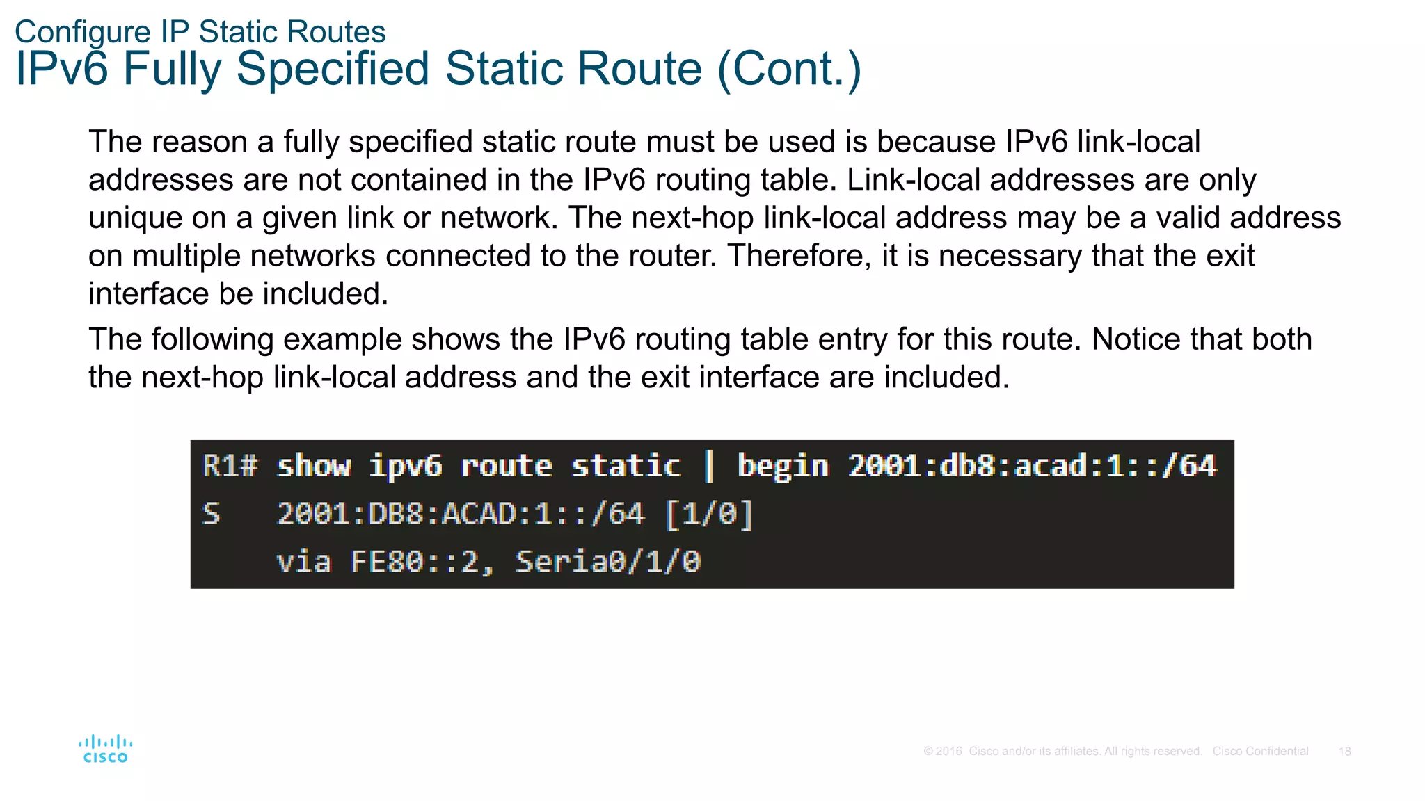 18
© 2016 Cisco and/or its affiliates. All rights reserved. Cisco Confidential
Configure IP Static Routes
IPv6 Fully Specified Static Route (Cont.)
The reason a fully specified static route must be used is because IPv6 link-local
addresses are not contained in the IPv6 routing table. Link-local addresses are only
unique on a given link or network. The next-hop link-local address may be a valid address
on multiple networks connected to the router. Therefore, it is necessary that the exit
interface be included.
The following example shows the IPv6 routing table entry for this route. Notice that both
the next-hop link-local address and the exit interface are included.
 
