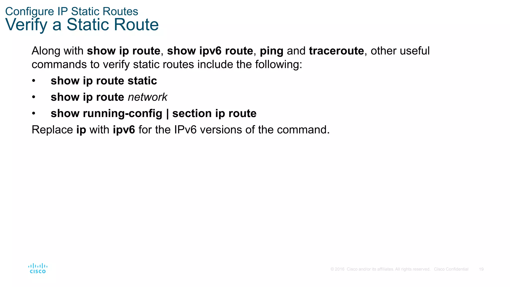 19
© 2016 Cisco and/or its affiliates. All rights reserved. Cisco Confidential
Configure IP Static Routes
Verify a Static Route
Along with show ip route, show ipv6 route, ping and traceroute, other useful
commands to verify static routes include the following:
• show ip route static
• show ip route network
• show running-config | section ip route
Replace ip with ipv6 for the IPv6 versions of the command.
 