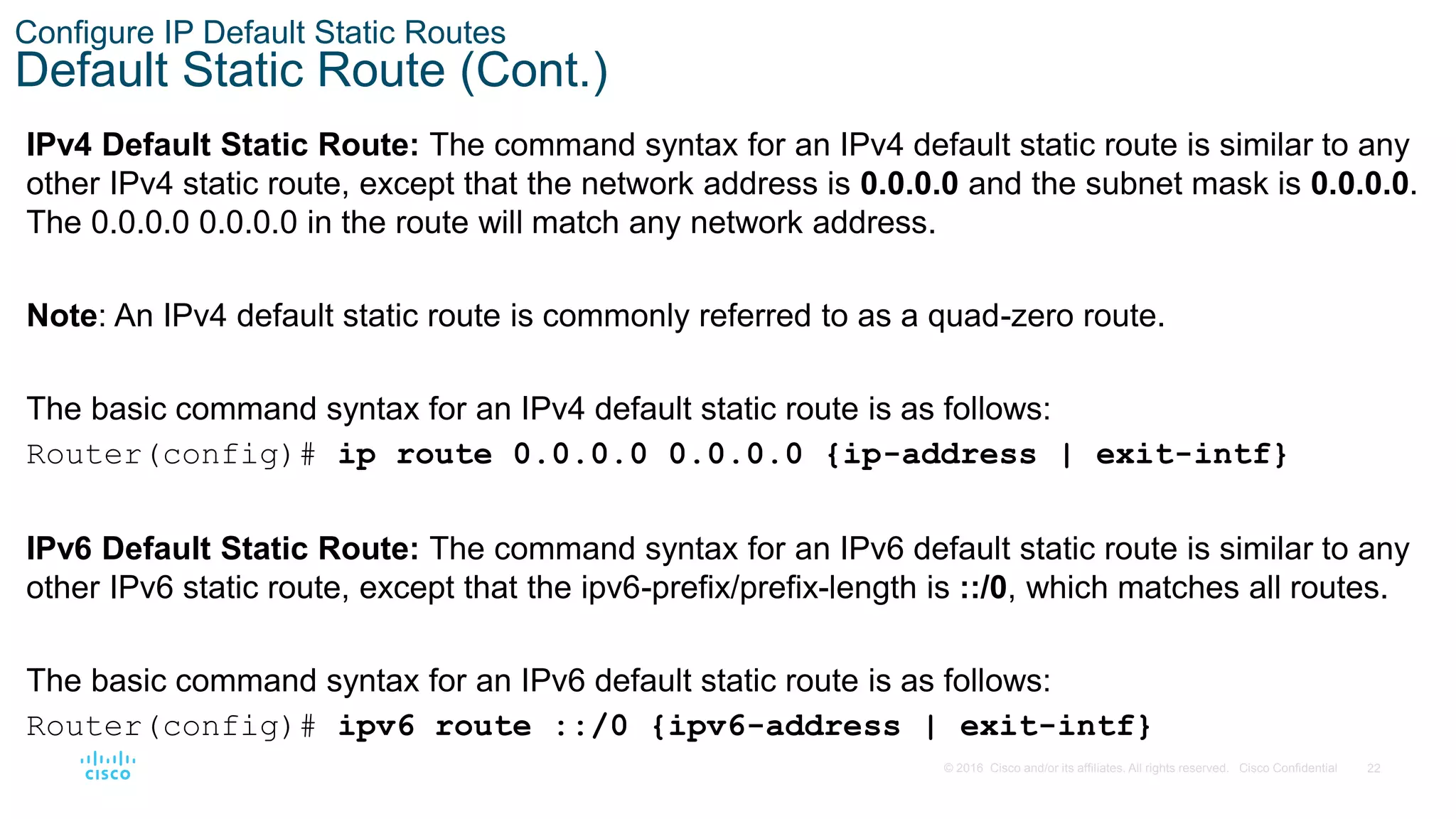 22
© 2016 Cisco and/or its affiliates. All rights reserved. Cisco Confidential
Configure IP Default Static Routes
Default Static Route (Cont.)
IPv4 Default Static Route: The command syntax for an IPv4 default static route is similar to any
other IPv4 static route, except that the network address is 0.0.0.0 and the subnet mask is 0.0.0.0.
The 0.0.0.0 0.0.0.0 in the route will match any network address.
Note: An IPv4 default static route is commonly referred to as a quad-zero route.
The basic command syntax for an IPv4 default static route is as follows:
Router(config)# ip route 0.0.0.0 0.0.0.0 {ip-address | exit-intf}
IPv6 Default Static Route: The command syntax for an IPv6 default static route is similar to any
other IPv6 static route, except that the ipv6-prefix/prefix-length is ::/0, which matches all routes.
The basic command syntax for an IPv6 default static route is as follows:
Router(config)# ipv6 route ::/0 {ipv6-address | exit-intf}
 