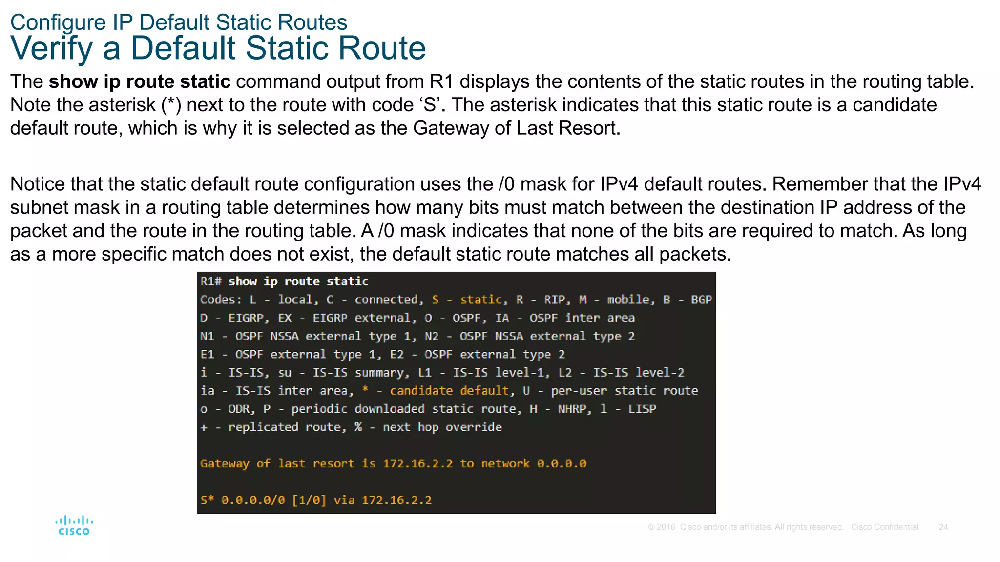 24
© 2016 Cisco and/or its affiliates. All rights reserved. Cisco Confidential
Configure IP Default Static Routes
Verify a Default Static Route
The show ip route static command output from R1 displays the contents of the static routes in the routing table.
Note the asterisk (*) next to the route with code ‘S’. The asterisk indicates that this static route is a candidate
default route, which is why it is selected as the Gateway of Last Resort.
Notice that the static default route configuration uses the /0 mask for IPv4 default routes. Remember that the IPv4
subnet mask in a routing table determines how many bits must match between the destination IP address of the
packet and the route in the routing table. A /0 mask indicates that none of the bits are required to match. As long
as a more specific match does not exist, the default static route matches all packets.
 