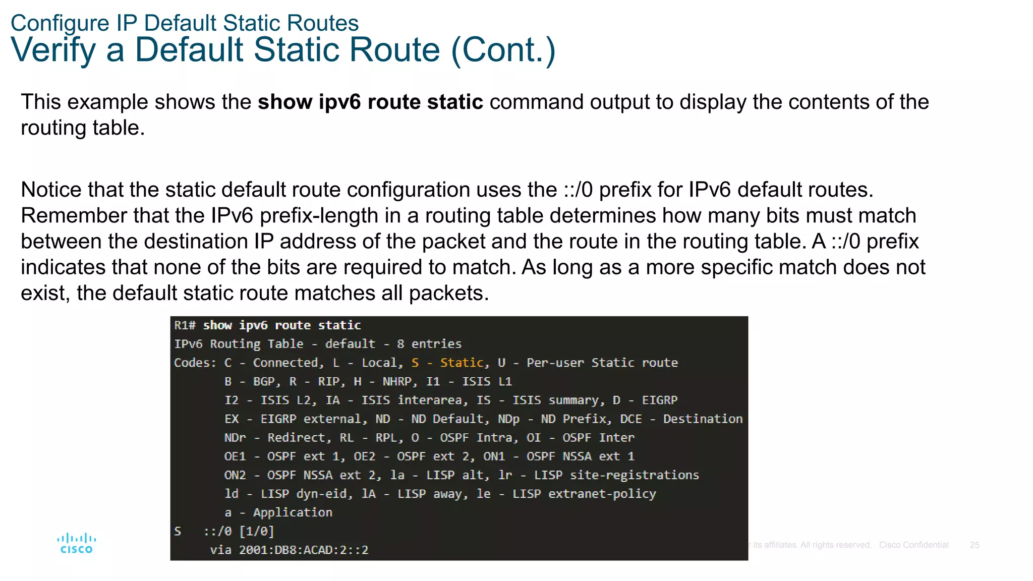 25
© 2016 Cisco and/or its affiliates. All rights reserved. Cisco Confidential
Configure IP Default Static Routes
Verify a Default Static Route (Cont.)
This example shows the show ipv6 route static command output to display the contents of the
routing table.
Notice that the static default route configuration uses the ::/0 prefix for IPv6 default routes.
Remember that the IPv6 prefix-length in a routing table determines how many bits must match
between the destination IP address of the packet and the route in the routing table. A ::/0 prefix
indicates that none of the bits are required to match. As long as a more specific match does not
exist, the default static route matches all packets.
 