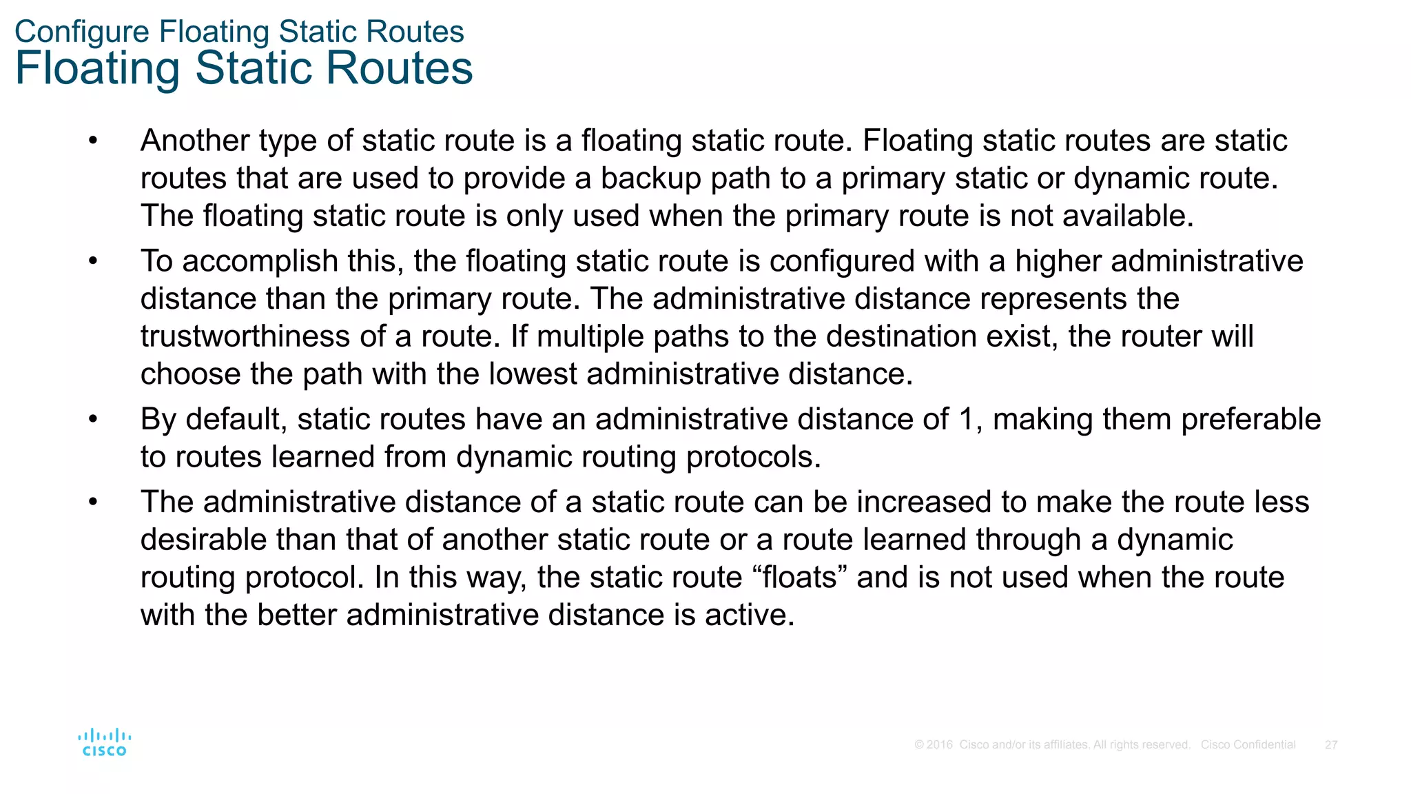 27
© 2016 Cisco and/or its affiliates. All rights reserved. Cisco Confidential
Configure Floating Static Routes
Floating Static Routes
• Another type of static route is a floating static route. Floating static routes are static
routes that are used to provide a backup path to a primary static or dynamic route.
The floating static route is only used when the primary route is not available.
• To accomplish this, the floating static route is configured with a higher administrative
distance than the primary route. The administrative distance represents the
trustworthiness of a route. If multiple paths to the destination exist, the router will
choose the path with the lowest administrative distance.
• By default, static routes have an administrative distance of 1, making them preferable
to routes learned from dynamic routing protocols.
• The administrative distance of a static route can be increased to make the route less
desirable than that of another static route or a route learned through a dynamic
routing protocol. In this way, the static route “floats” and is not used when the route
with the better administrative distance is active.
 