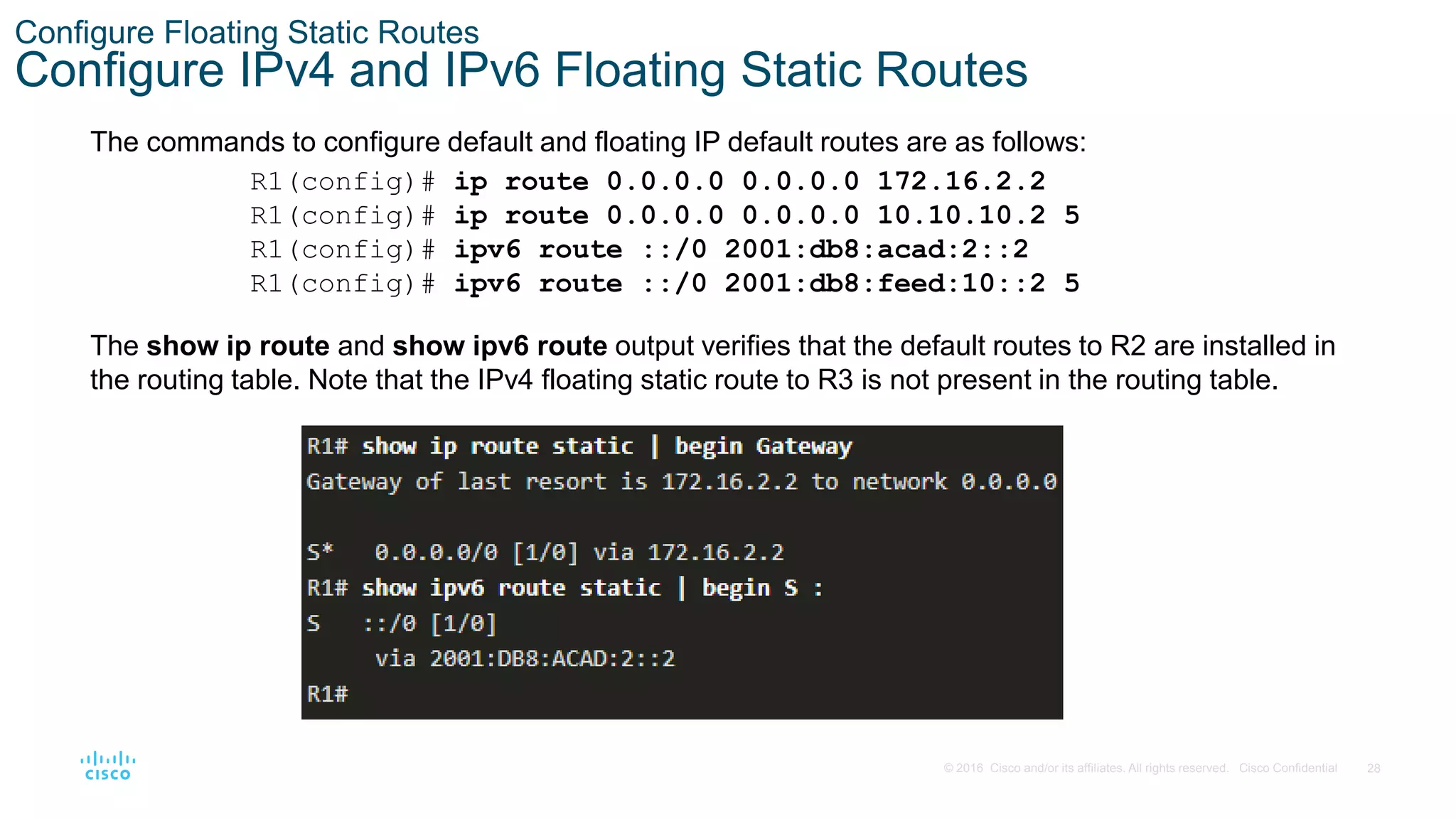 28
© 2016 Cisco and/or its affiliates. All rights reserved. Cisco Confidential
Configure Floating Static Routes
Configure IPv4 and IPv6 Floating Static Routes
The commands to configure default and floating IP default routes are as follows:
The show ip route and show ipv6 route output verifies that the default routes to R2 are installed in
the routing table. Note that the IPv4 floating static route to R3 is not present in the routing table.
R1(config)# ip route 0.0.0.0 0.0.0.0 172.16.2.2
R1(config)# ip route 0.0.0.0 0.0.0.0 10.10.10.2 5
R1(config)# ipv6 route ::/0 2001:db8:acad:2::2
R1(config)# ipv6 route ::/0 2001:db8:feed:10::2 5
 