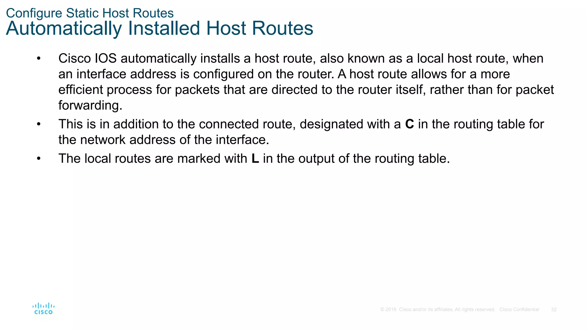 32
© 2016 Cisco and/or its affiliates. All rights reserved. Cisco Confidential
Configure Static Host Routes
Automatically Installed Host Routes
• Cisco IOS automatically installs a host route, also known as a local host route, when
an interface address is configured on the router. A host route allows for a more
efficient process for packets that are directed to the router itself, rather than for packet
forwarding.
• This is in addition to the connected route, designated with a C in the routing table for
the network address of the interface.
• The local routes are marked with L in the output of the routing table.
 
