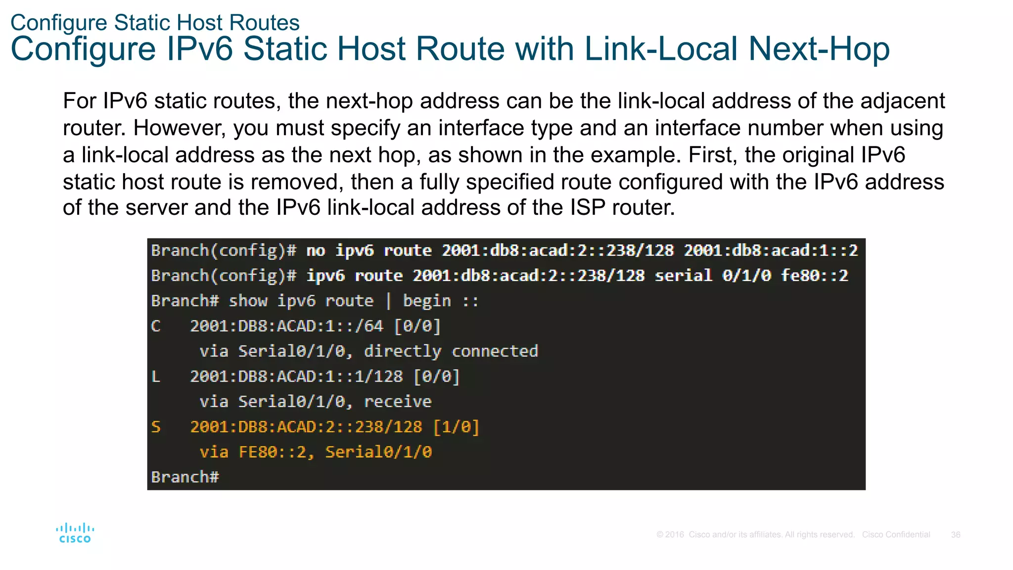 36
© 2016 Cisco and/or its affiliates. All rights reserved. Cisco Confidential
Configure Static Host Routes
Configure IPv6 Static Host Route with Link-Local Next-Hop
For IPv6 static routes, the next-hop address can be the link-local address of the adjacent
router. However, you must specify an interface type and an interface number when using
a link-local address as the next hop, as shown in the example. First, the original IPv6
static host route is removed, then a fully specified route configured with the IPv6 address
of the server and the IPv6 link-local address of the ISP router.
 