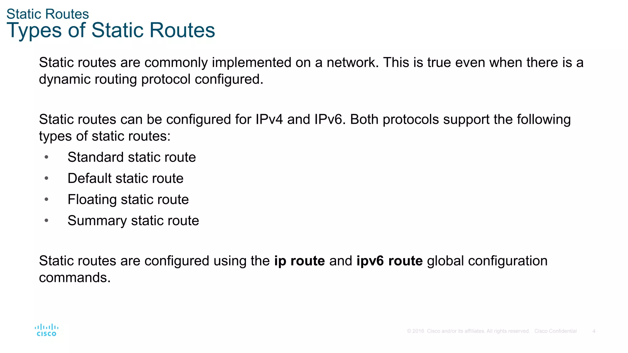 4
© 2016 Cisco and/or its affiliates. All rights reserved. Cisco Confidential
Static Routes
Types of Static Routes
Static routes are commonly implemented on a network. This is true even when there is a
dynamic routing protocol configured.
Static routes can be configured for IPv4 and IPv6. Both protocols support the following
types of static routes:
• Standard static route
• Default static route
• Floating static route
• Summary static route
Static routes are configured using the ip route and ipv6 route global configuration
commands.
 
