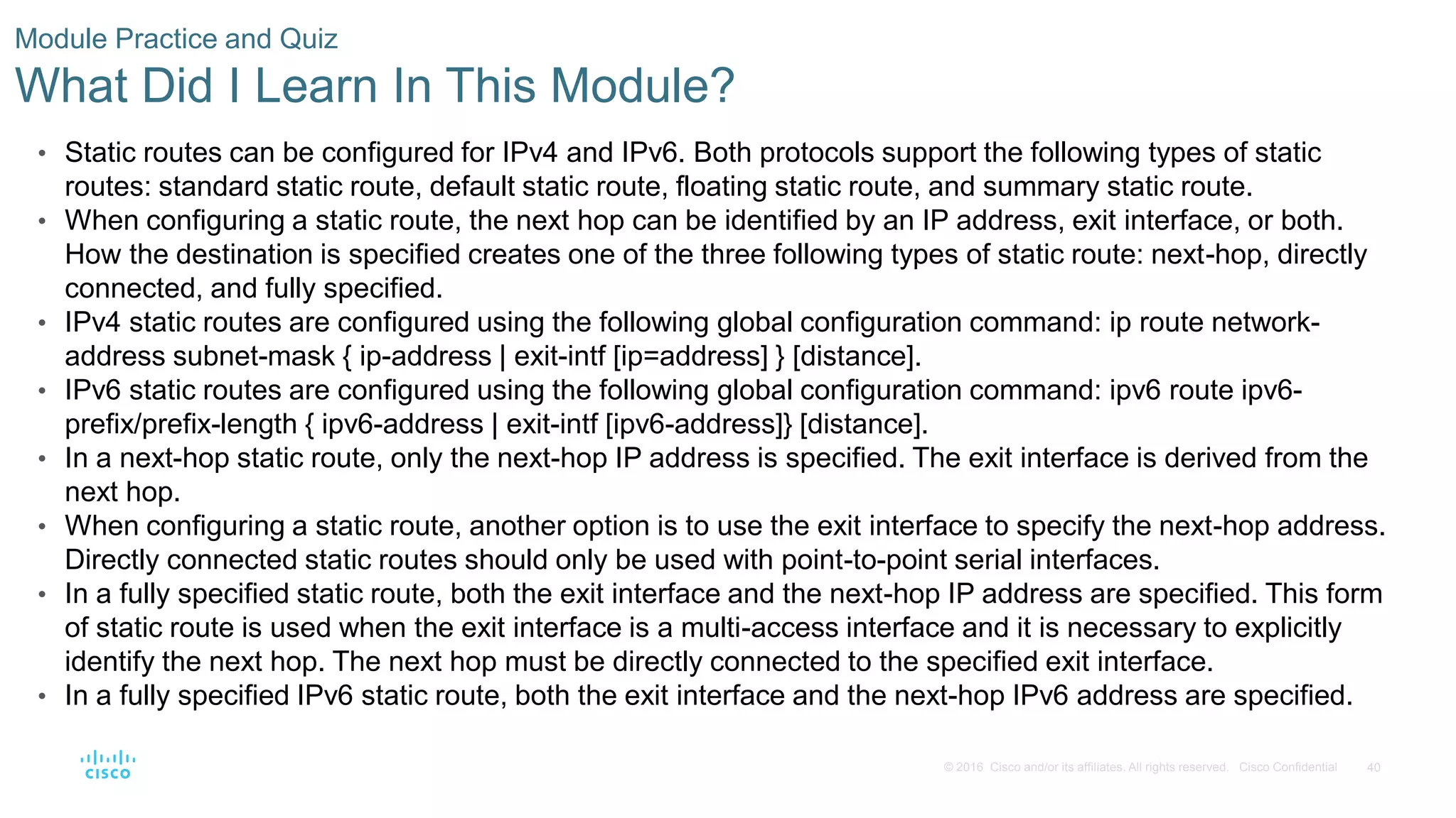 40
© 2016 Cisco and/or its affiliates. All rights reserved. Cisco Confidential
Module Practice and Quiz
What Did I Learn In This Module?
• Static routes can be configured for IPv4 and IPv6. Both protocols support the following types of static
routes: standard static route, default static route, floating static route, and summary static route.
• When configuring a static route, the next hop can be identified by an IP address, exit interface, or both.
How the destination is specified creates one of the three following types of static route: next-hop, directly
connected, and fully specified.
• IPv4 static routes are configured using the following global configuration command: ip route network-
address subnet-mask { ip-address | exit-intf [ip=address] } [distance].
• IPv6 static routes are configured using the following global configuration command: ipv6 route ipv6-
prefix/prefix-length { ipv6-address | exit-intf [ipv6-address]} [distance].
• In a next-hop static route, only the next-hop IP address is specified. The exit interface is derived from the
next hop.
• When configuring a static route, another option is to use the exit interface to specify the next-hop address.
Directly connected static routes should only be used with point-to-point serial interfaces.
• In a fully specified static route, both the exit interface and the next-hop IP address are specified. This form
of static route is used when the exit interface is a multi-access interface and it is necessary to explicitly
identify the next hop. The next hop must be directly connected to the specified exit interface.
• In a fully specified IPv6 static route, both the exit interface and the next-hop IPv6 address are specified.
 