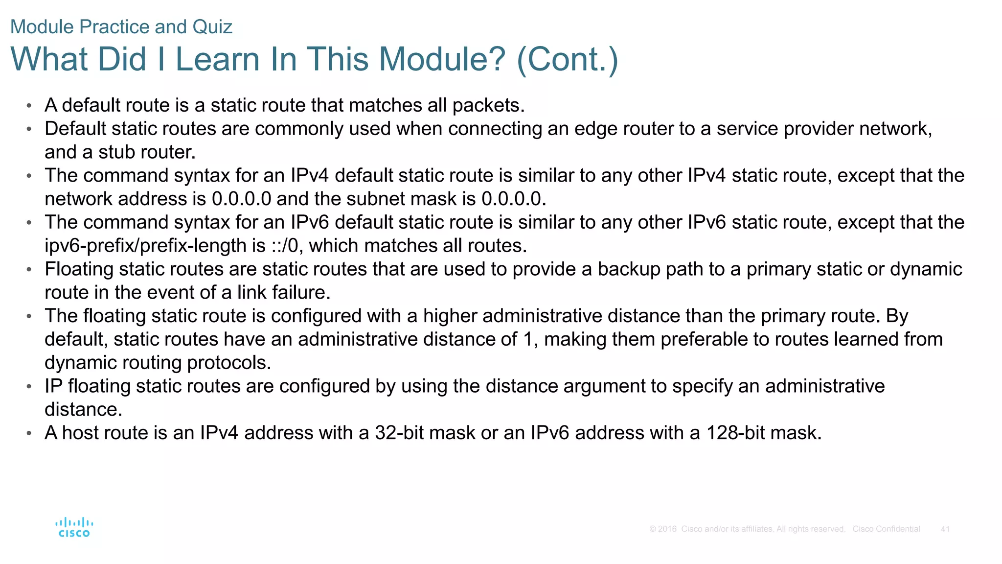 41
© 2016 Cisco and/or its affiliates. All rights reserved. Cisco Confidential
Module Practice and Quiz
What Did I Learn In This Module? (Cont.)
• A default route is a static route that matches all packets.
• Default static routes are commonly used when connecting an edge router to a service provider network,
and a stub router.
• The command syntax for an IPv4 default static route is similar to any other IPv4 static route, except that the
network address is 0.0.0.0 and the subnet mask is 0.0.0.0.
• The command syntax for an IPv6 default static route is similar to any other IPv6 static route, except that the
ipv6-prefix/prefix-length is ::/0, which matches all routes.
• Floating static routes are static routes that are used to provide a backup path to a primary static or dynamic
route in the event of a link failure.
• The floating static route is configured with a higher administrative distance than the primary route. By
default, static routes have an administrative distance of 1, making them preferable to routes learned from
dynamic routing protocols.
• IP floating static routes are configured by using the distance argument to specify an administrative
distance.
• A host route is an IPv4 address with a 32-bit mask or an IPv6 address with a 128-bit mask.
 