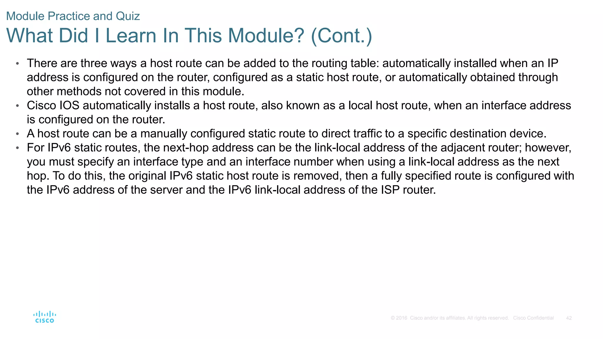 42
© 2016 Cisco and/or its affiliates. All rights reserved. Cisco Confidential
Module Practice and Quiz
What Did I Learn In This Module? (Cont.)
• There are three ways a host route can be added to the routing table: automatically installed when an IP
address is configured on the router, configured as a static host route, or automatically obtained through
other methods not covered in this module.
• Cisco IOS automatically installs a host route, also known as a local host route, when an interface address
is configured on the router.
• A host route can be a manually configured static route to direct traffic to a specific destination device.
• For IPv6 static routes, the next-hop address can be the link-local address of the adjacent router; however,
you must specify an interface type and an interface number when using a link-local address as the next
hop. To do this, the original IPv6 static host route is removed, then a fully specified route is configured with
the IPv6 address of the server and the IPv6 link-local address of the ISP router.
 