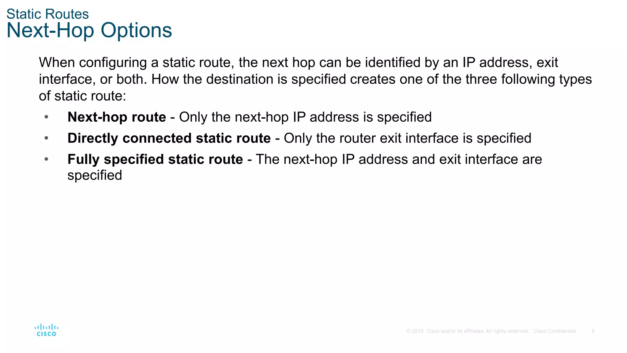 5
© 2016 Cisco and/or its affiliates. All rights reserved. Cisco Confidential
Static Routes
Next-Hop Options
When configuring a static route, the next hop can be identified by an IP address, exit
interface, or both. How the destination is specified creates one of the three following types
of static route:
• Next-hop route - Only the next-hop IP address is specified
• Directly connected static route - Only the router exit interface is specified
• Fully specified static route - The next-hop IP address and exit interface are
specified
 