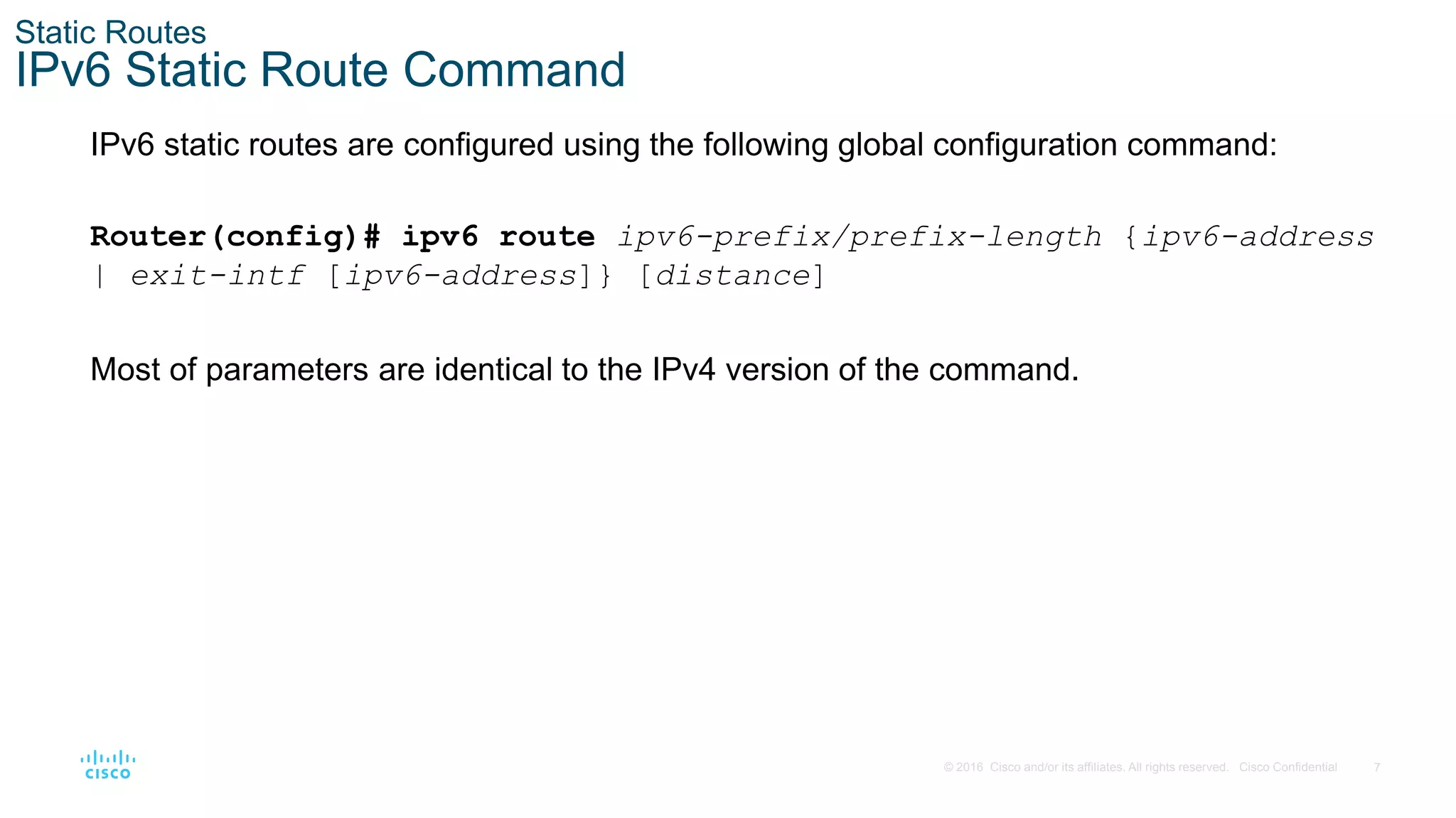 7
© 2016 Cisco and/or its affiliates. All rights reserved. Cisco Confidential
Static Routes
IPv6 Static Route Command
IPv6 static routes are configured using the following global configuration command:
Router(config)# ipv6 route ipv6-prefix/prefix-length {ipv6-address
| exit-intf [ipv6-address]} [distance]
Most of parameters are identical to the IPv4 version of the command.
 