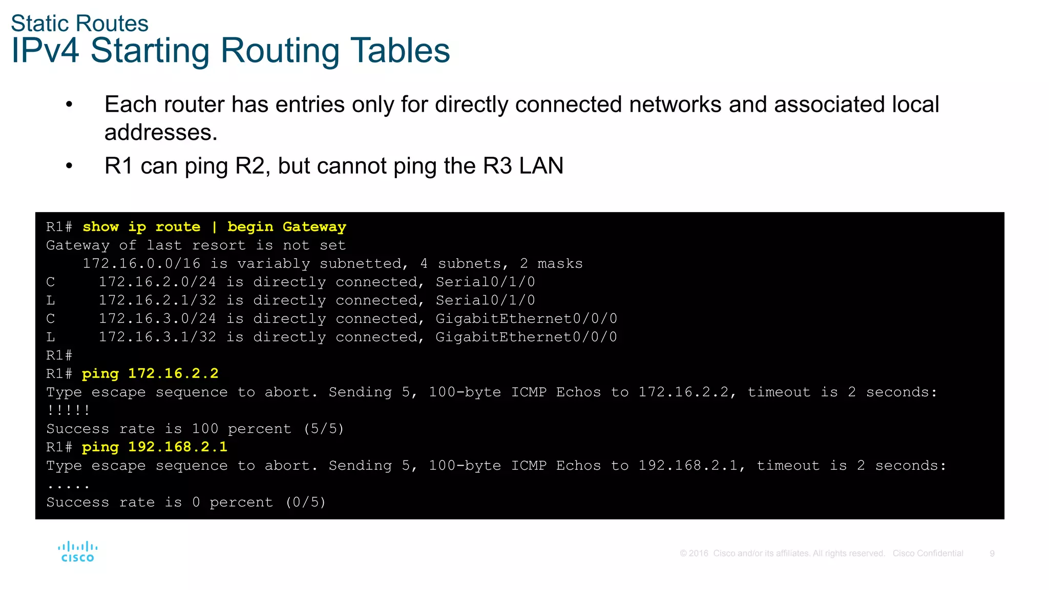 9
© 2016 Cisco and/or its affiliates. All rights reserved. Cisco Confidential
Static Routes
IPv4 Starting Routing Tables
• Each router has entries only for directly connected networks and associated local
addresses.
• R1 can ping R2, but cannot ping the R3 LAN
R1# show ip route | begin Gateway
Gateway of last resort is not set
172.16.0.0/16 is variably subnetted, 4 subnets, 2 masks
C 172.16.2.0/24 is directly connected, Serial0/1/0
L 172.16.2.1/32 is directly connected, Serial0/1/0
C 172.16.3.0/24 is directly connected, GigabitEthernet0/0/0
L 172.16.3.1/32 is directly connected, GigabitEthernet0/0/0
R1#
R1# ping 172.16.2.2
Type escape sequence to abort. Sending 5, 100-byte ICMP Echos to 172.16.2.2, timeout is 2 seconds:
!!!!!
Success rate is 100 percent (5/5)
R1# ping 192.168.2.1
Type escape sequence to abort. Sending 5, 100-byte ICMP Echos to 192.168.2.1, timeout is 2 seconds:
.....
Success rate is 0 percent (0/5)
 