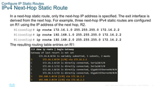 12
© 2016 Cisco and/or its affiliates. All rights reserved. Cisco Confidential
Configure IP Static Routes
IPv4 Next-Hop Static Route
In a next-hop static route, only the next-hop IP address is specified. The exit interface is
derived from the next hop. For example, three next-hop IPv4 static routes are configured
on R1 using the IP address of the next hop, R2.
R1(config)# ip route 172.16.1.0 255.255.255.0 172.16.2.2
R1(config)# ip route 192.168.1.0 255.255.255.0 172.16.2.2
R1(config)# ip route 192.168.2.0 255.255.255.0 172.16.2.2
The resulting routing table entries on R1:
 