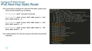 13
© 2016 Cisco and/or its affiliates. All rights reserved. Cisco Confidential
Configure IP Static Routes
IPv6 Next-Hop Static Route
The commands to configure R1 with the IPv6 static routes to the
three remote networks are as follows:
R1(config)# ipv6 unicast-routing
R1(config)# ipv6 route 2001:db8:acad:1::/64
2001:db8:acad:2::2
R1(config)# ipv6 route 2001:db8:cafe:1::/64
2001:db8:acad:2::2
R1(config)# ipv6 route 2001:db8:cafe:2::/64
2001:db8:acad:2::2
The routing table for R1 now has routes to the three remote IPv6
networks.
 