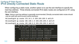 14
© 2016 Cisco and/or its affiliates. All rights reserved. Cisco Confidential
Configure IP Static Routes
IPv4 Directly Connected Static Route
When configuring a static route, another option is to use the exit interface to specify the
next-hop address. Three directly connected IPv4 static routes are configured on R1 using
the exit interface.
Note: Using a next-hop address is generally recommended. Directly connected static routes should
only be used with point-to-point serial interfaces.
R1(config)# ip route 172.16.1.0 255.255.255.0 s0/1/0
R1(config)# ip route 192.168.1.0 255.255.255.0 s0/1/0
R1(config)# ip route 192.168.2.0 255.255.255.0 s0/1/0
 