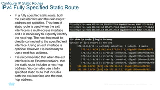 16
© 2016 Cisco and/or its affiliates. All rights reserved. Cisco Confidential
Configure IP Static Routes
IPv4 Fully Specified Static Route
• In a fully specified static route, both
the exit interface and the next-hop IP
address are specified. This form of
static route is used when the exit
interface is a multi-access interface
and it is necessary to explicitly identify
the next hop. The next hop must be
directly connected to the specified exit
interface. Using an exit interface is
optional, however it is necessary to
use a next-hop address.
• It is recommended that when the exit
interface is an Ethernet network, that
the static route includes a next-hop
address. You can also use a fully
specified static route that includes
both the exit interface and the next-
hop address.
 