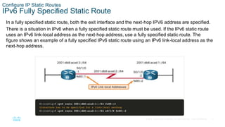 17
© 2016 Cisco and/or its affiliates. All rights reserved. Cisco Confidential
Configure IP Static Routes
IPv6 Fully Specified Static Route
In a fully specified static route, both the exit interface and the next-hop IPV6 address are specified.
There is a situation in IPv6 when a fully specified static route must be used. If the IPv6 static route
uses an IPv6 link-local address as the next-hop address, use a fully specified static route. The
figure shows an example of a fully specified IPv6 static route using an IPv6 link-local address as the
next-hop address.
 