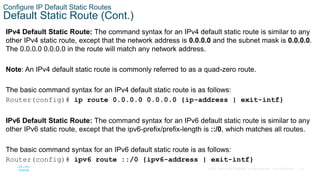 22
© 2016 Cisco and/or its affiliates. All rights reserved. Cisco Confidential
Configure IP Default Static Routes
Default Static Route (Cont.)
IPv4 Default Static Route: The command syntax for an IPv4 default static route is similar to any
other IPv4 static route, except that the network address is 0.0.0.0 and the subnet mask is 0.0.0.0.
The 0.0.0.0 0.0.0.0 in the route will match any network address.
Note: An IPv4 default static route is commonly referred to as a quad-zero route.
The basic command syntax for an IPv4 default static route is as follows:
Router(config)# ip route 0.0.0.0 0.0.0.0 {ip-address | exit-intf}
IPv6 Default Static Route: The command syntax for an IPv6 default static route is similar to any
other IPv6 static route, except that the ipv6-prefix/prefix-length is ::/0, which matches all routes.
The basic command syntax for an IPv6 default static route is as follows:
Router(config)# ipv6 route ::/0 {ipv6-address | exit-intf}
 