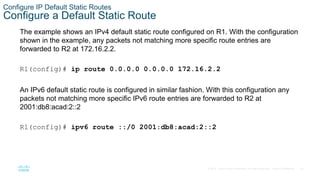 23
© 2016 Cisco and/or its affiliates. All rights reserved. Cisco Confidential
Configure IP Default Static Routes
Configure a Default Static Route
The example shows an IPv4 default static route configured on R1. With the configuration
shown in the example, any packets not matching more specific route entries are
forwarded to R2 at 172.16.2.2.
R1(config)# ip route 0.0.0.0 0.0.0.0 172.16.2.2
An IPv6 default static route is configured in similar fashion. With this configuration any
packets not matching more specific IPv6 route entries are forwarded to R2 at
2001:db8:acad:2::2
R1(config)# ipv6 route ::/0 2001:db8:acad:2::2
 