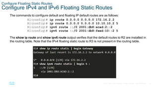28
© 2016 Cisco and/or its affiliates. All rights reserved. Cisco Confidential
Configure Floating Static Routes
Configure IPv4 and IPv6 Floating Static Routes
The commands to configure default and floating IP default routes are as follows:
The show ip route and show ipv6 route output verifies that the default routes to R2 are installed in
the routing table. Note that the IPv4 floating static route to R3 is not present in the routing table.
R1(config)# ip route 0.0.0.0 0.0.0.0 172.16.2.2
R1(config)# ip route 0.0.0.0 0.0.0.0 10.10.10.2 5
R1(config)# ipv6 route ::/0 2001:db8:acad:2::2
R1(config)# ipv6 route ::/0 2001:db8:feed:10::2 5
 