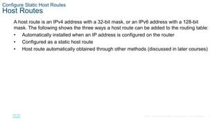 31
© 2016 Cisco and/or its affiliates. All rights reserved. Cisco Confidential
Configure Static Host Routes
Host Routes
A host route is an IPv4 address with a 32-bit mask, or an IPv6 address with a 128-bit
mask. The following shows the three ways a host route can be added to the routing table:
• Automatically installed when an IP address is configured on the router
• Configured as a static host route
• Host route automatically obtained through other methods (discussed in later courses)
 