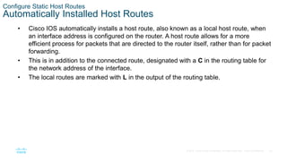 32
© 2016 Cisco and/or its affiliates. All rights reserved. Cisco Confidential
Configure Static Host Routes
Automatically Installed Host Routes
• Cisco IOS automatically installs a host route, also known as a local host route, when
an interface address is configured on the router. A host route allows for a more
efficient process for packets that are directed to the router itself, rather than for packet
forwarding.
• This is in addition to the connected route, designated with a C in the routing table for
the network address of the interface.
• The local routes are marked with L in the output of the routing table.
 