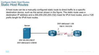33
© 2016 Cisco and/or its affiliates. All rights reserved. Cisco Confidential
Configure Static Host Routes
Static Host Routes
A host route can be a manually configured static route to direct traffic to a specific
destination device, such as the server shown in the figure. The static route uses a
destination IP address and a 255.255.255.255 (/32) mask for IPv4 host routes, and a /128
prefix length for IPv6 host routes.
 